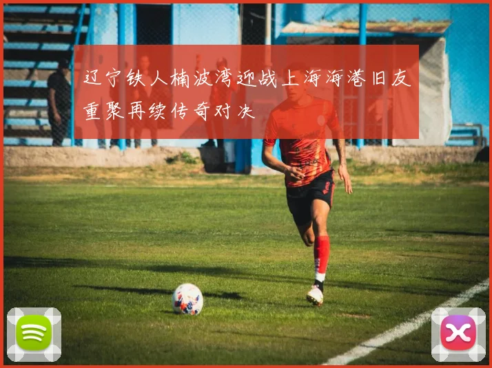 辽宁铁人楠波湾迎战上海海港旧友重聚再续传奇对决