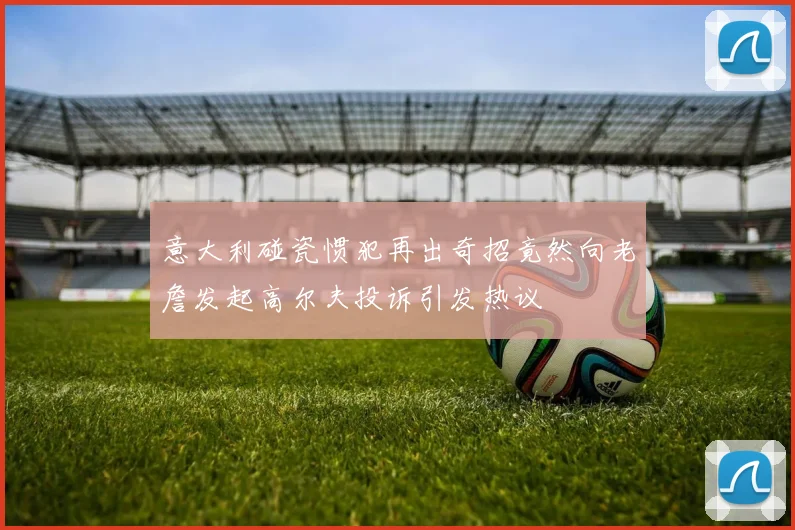 意大利碰瓷惯犯再出奇招竟然向老詹发起高尔夫投诉引发热议
