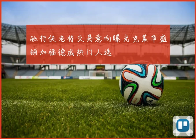 独行侠老将交易意向曝光克莱华盛顿加福德成热门人选