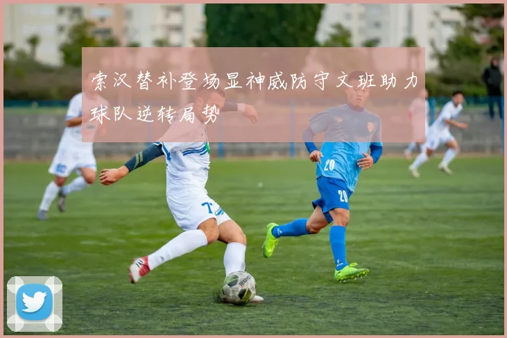 索汉替补登场显神威防守文班助力球队逆转局势