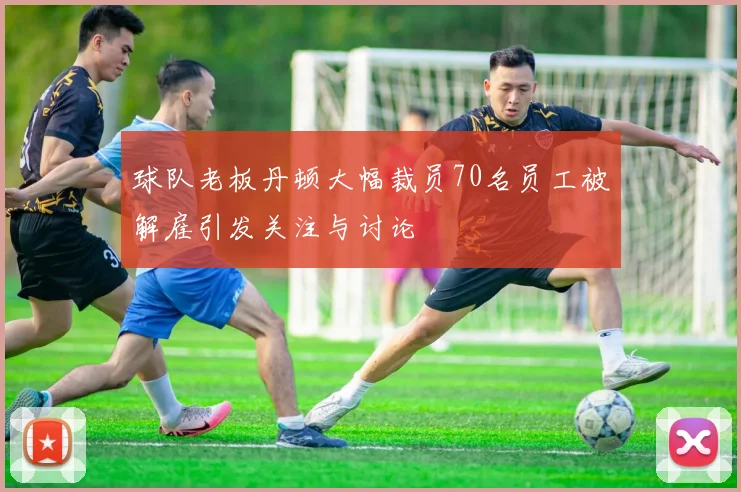 球队老板丹顿大幅裁员70名员工被解雇引发关注与讨论