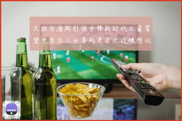 文班与唐斯引领中锋新时代火箭寄望申京无三分争冠是否太过理想化