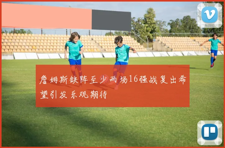 詹姆斯缺阵至少两场16强战复出希望引发乐观期待