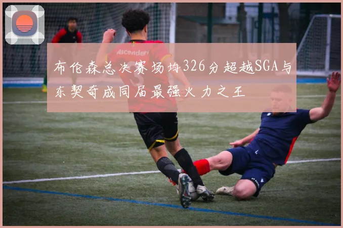 布伦森总决赛场均326分超越SGA与东契奇成同届最强火力之王