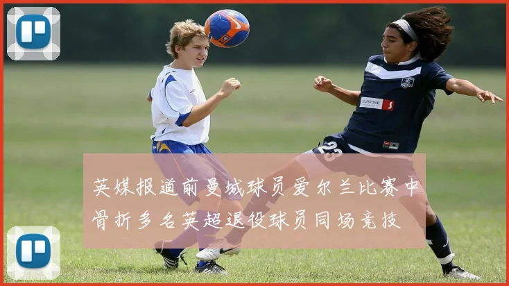 英媒报道前曼城球员爱尔兰比赛中骨折多名英超退役球员同场竞技