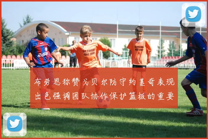 布劳恩称赞戈贝尔防守约基奇表现出色强调团队协作保护篮板的重要性
