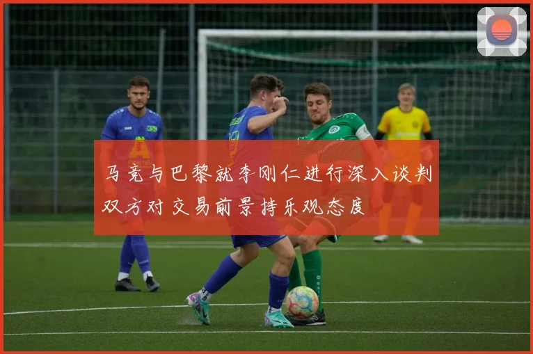 马竞与巴黎就李刚仁进行深入谈判双方对交易前景持乐观态度