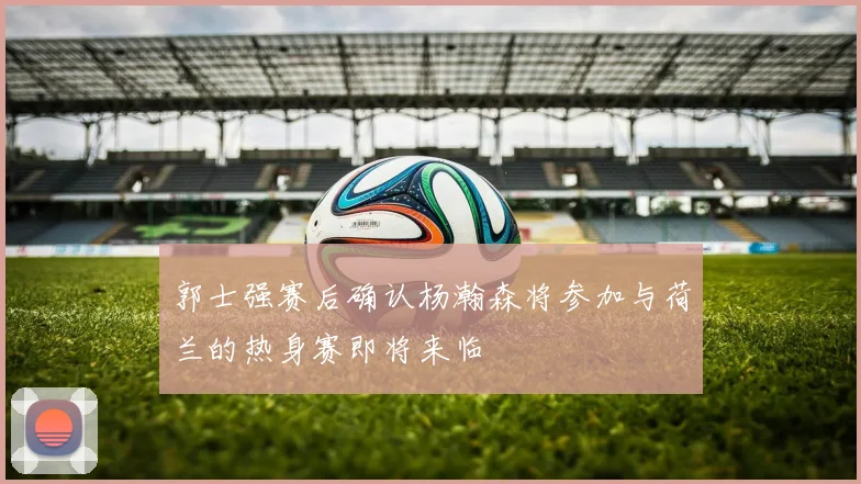 郭士强赛后确认杨瀚森将参加与荷兰的热身赛即将来临
