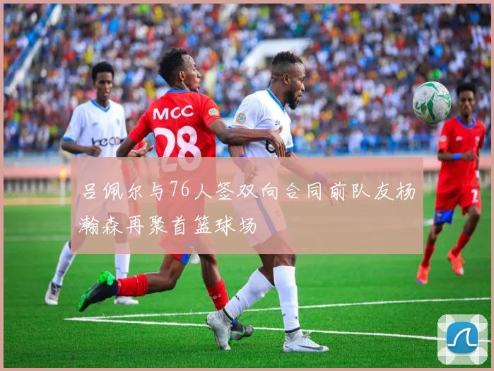 吕佩尔与76人签双向合同前队友杨瀚森再聚首篮球场
