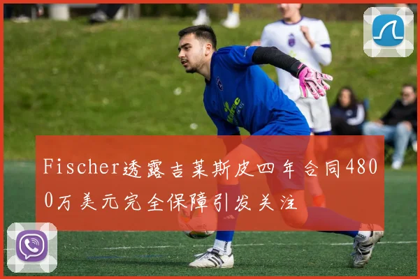 Fischer透露吉莱斯皮四年合同4800万美元完全保障引发关注