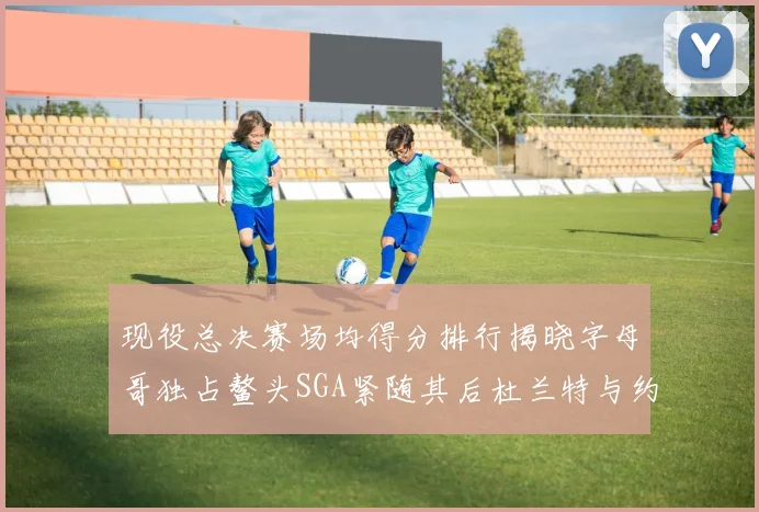 现役总决赛场均得分排行揭晓字母哥独占鳌头SGA紧随其后杜兰特与约基奇争夺第三