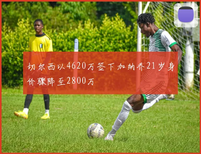 切尔西以4620万签下加纳乔21岁身价骤降至2800万
