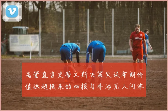 高管直言史蒂文斯决策失误布朗价值远超换来的回报与乔治无人问津