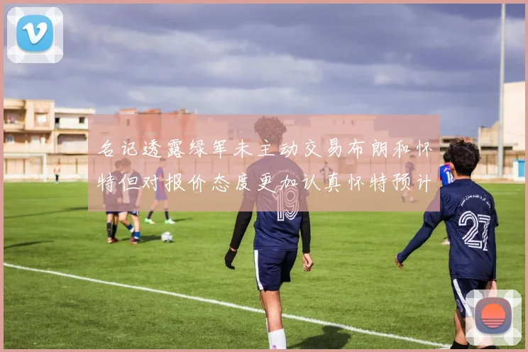 名记透露绿军未主动交易布朗和怀特但对报价态度更加认真怀特预计留队