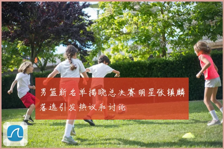 男篮新名单揭晓总决赛明星张镇麟落选引发热议和讨论