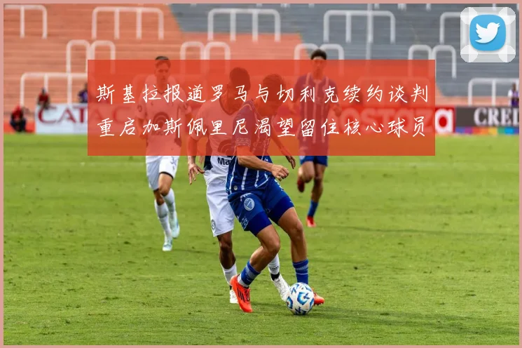 斯基拉报道罗马与切利克续约谈判重启加斯佩里尼渴望留住核心球员
