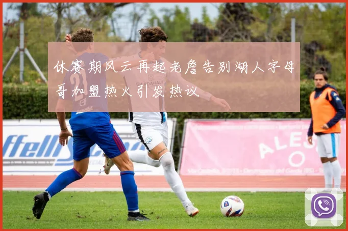 休赛期风云再起老詹告别湖人字母哥加盟热火引发热议
