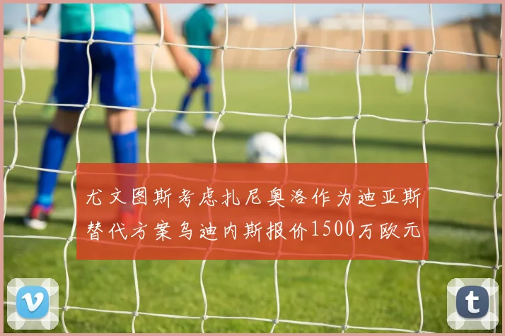 尤文图斯考虑扎尼奥洛作为迪亚斯替代方案乌迪内斯报价1500万欧元起步