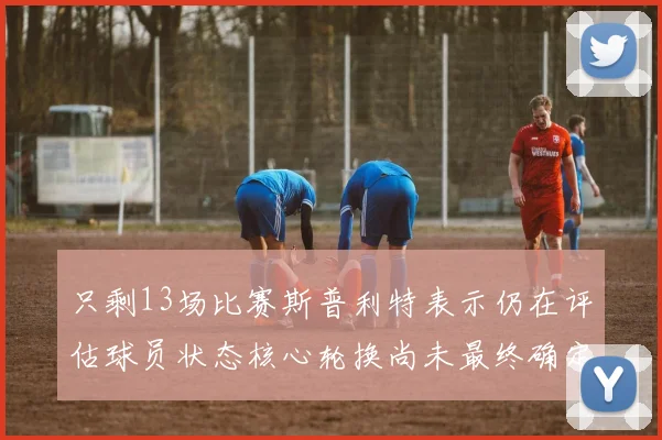 只剩13场比赛斯普利特表示仍在评估球员状态核心轮换尚未最终确定