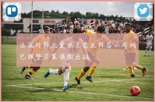 法国对阵北爱尔兰首发阵容公布姆巴佩登贝莱领衔出战