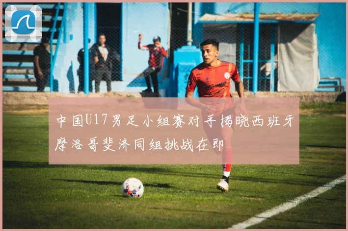 中国U17男足小组赛对手揭晓西班牙摩洛哥斐济同组挑战在即