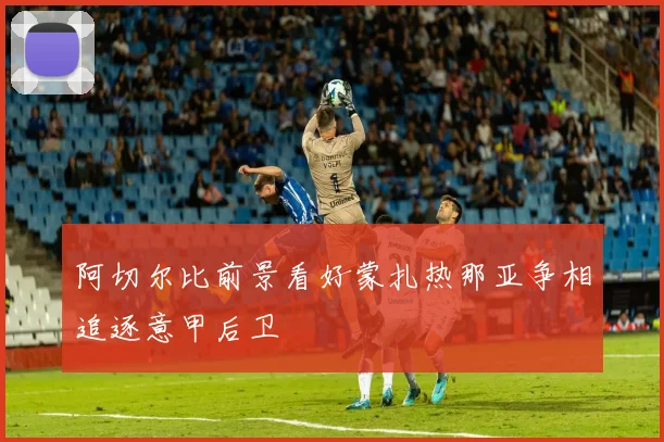 阿切尔比前景看好蒙扎热那亚争相追逐意甲后卫