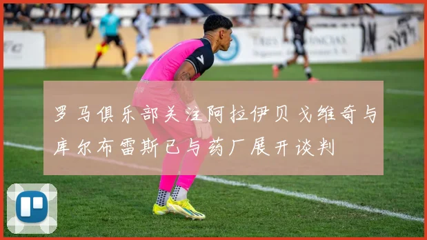 罗马俱乐部关注阿拉伊贝戈维奇与库尔布雷斯已与药厂展开谈判