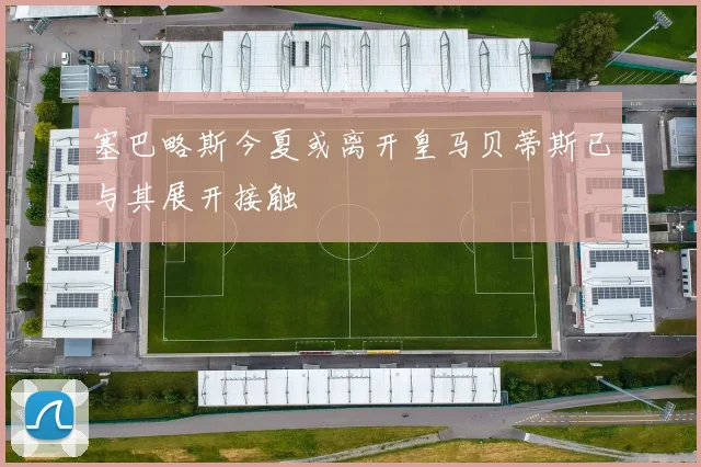 塞巴略斯今夏或离开皇马贝蒂斯已与其展开接触